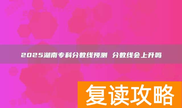 2025湖南专科分数线预测 分数线会上升吗